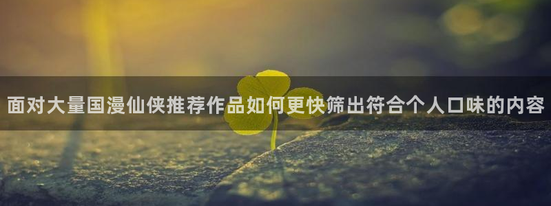 梦漫漫画国产漫画:面对大量国漫仙侠推荐作品如何更快筛出符合个人口味的内容
